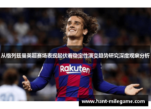 从格列兹曼英超赛场表现起伏看稳定性演变趋势研究深度观察分析