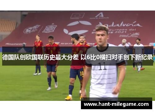 德国队创欧国联历史最大分差 以6比0横扫对手创下新纪录 德国队创欧国联历史最大分差 以6比0横扫对手创下新纪录