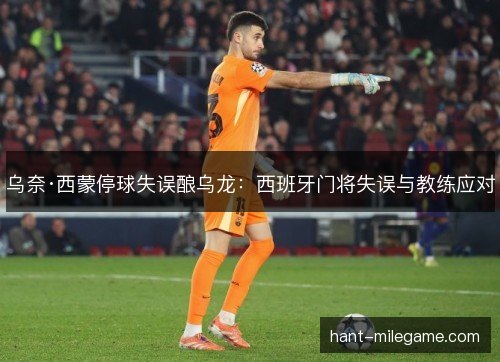 乌奈·西蒙停球失误酿乌龙:西班牙门将失误与教练应对 乌奈·西蒙停球失误酿乌龙:西班牙门将失误与教练应对